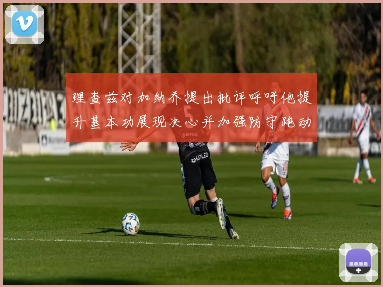 理查兹对加纳乔提出批评呼吁他提升基本功展现决心并加强防守跑动能力