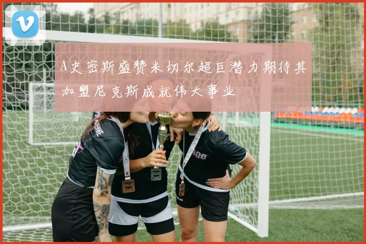 A史密斯盛赞米切尔超巨潜力期待其加盟尼克斯成就伟大事业