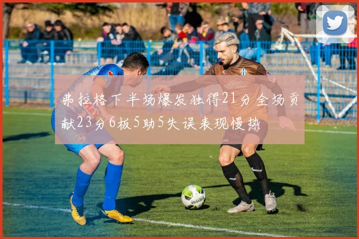 弗拉格下半场爆发独得21分全场贡献23分6板5助5失误表现慢热