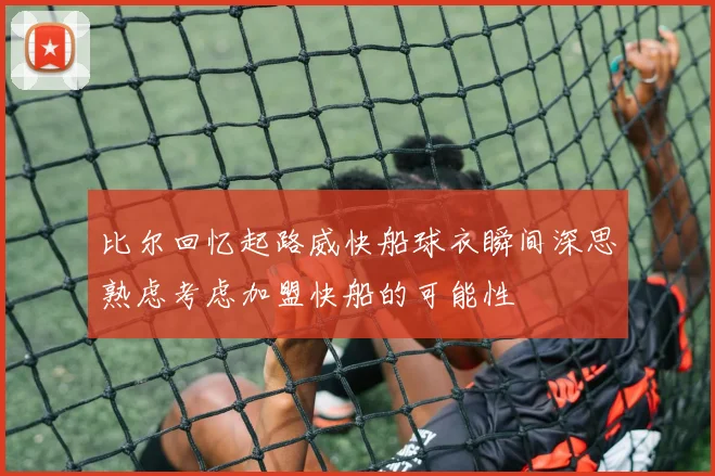 比尔回忆起路威快船球衣瞬间深思熟虑考虑加盟快船的可能性