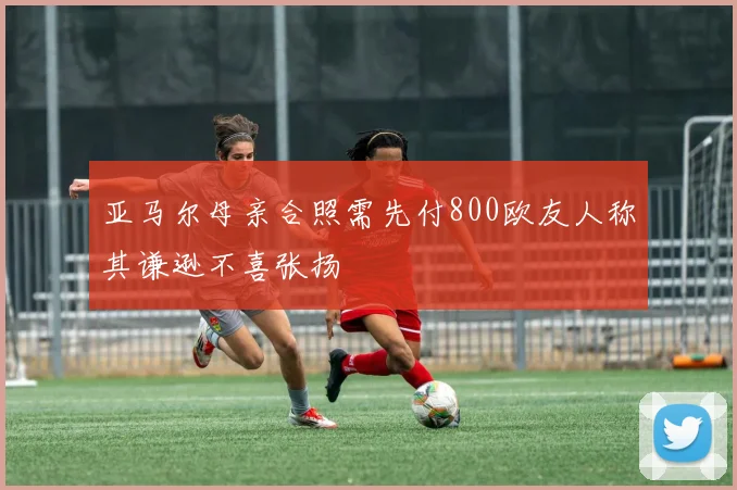 亚马尔母亲合照需先付800欧友人称其谦逊不喜张扬