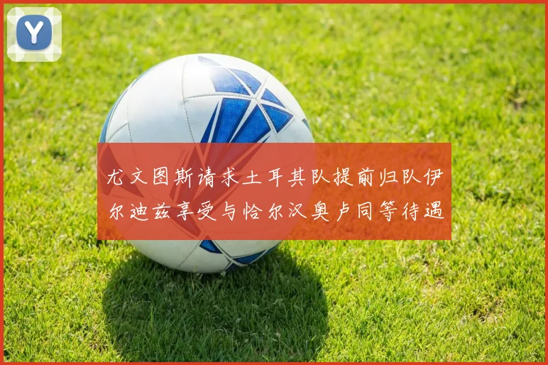 尤文图斯请求土耳其队提前归队伊尔迪兹享受与恰尔汉奥卢同等待遇