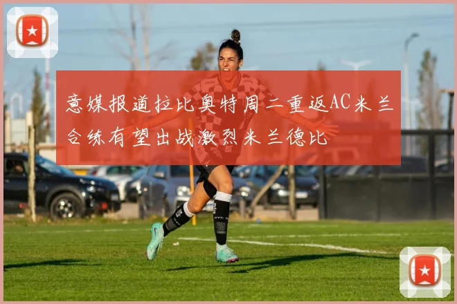 意媒报道拉比奥特周二重返AC米兰合练有望出战激烈米兰德比