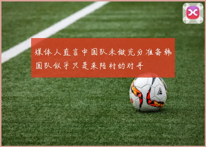 媒体人直言中国队未做充分准备韩国队似乎只是来陪衬的对手