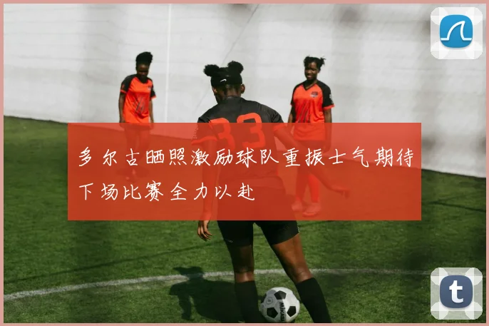 多尔古晒照激励球队重振士气期待下场比赛全力以赴