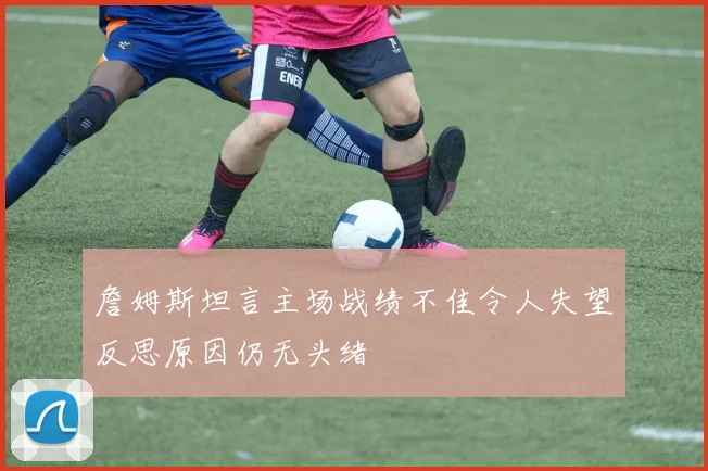 詹姆斯坦言主场战绩不佳令人失望反思原因仍无头绪