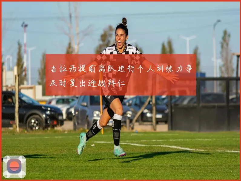 吉拉西提前离队进行个人训练力争及时复出迎战拜仁