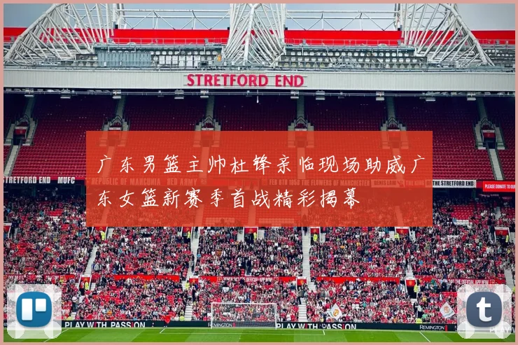广东男篮主帅杜锋亲临现场助威广东女篮新赛季首战精彩揭幕