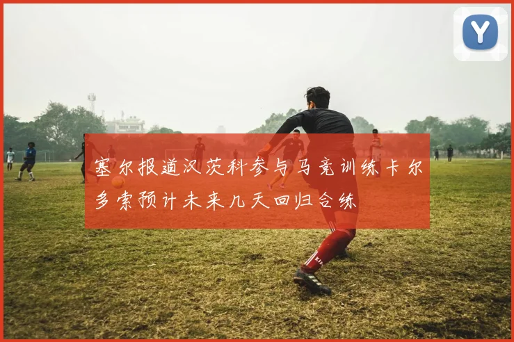 塞尔报道汉茨科参与马竞训练卡尔多索预计未来几天回归合练