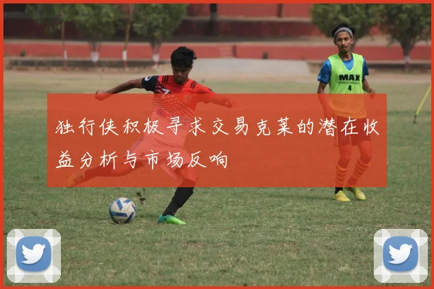 独行侠积极寻求交易克莱的潜在收益分析与市场反响