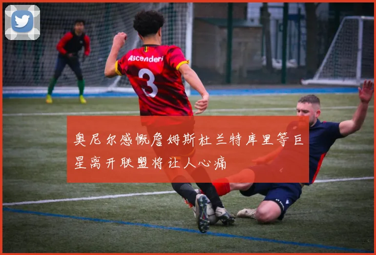 奥尼尔感慨詹姆斯杜兰特库里等巨星离开联盟将让人心痛