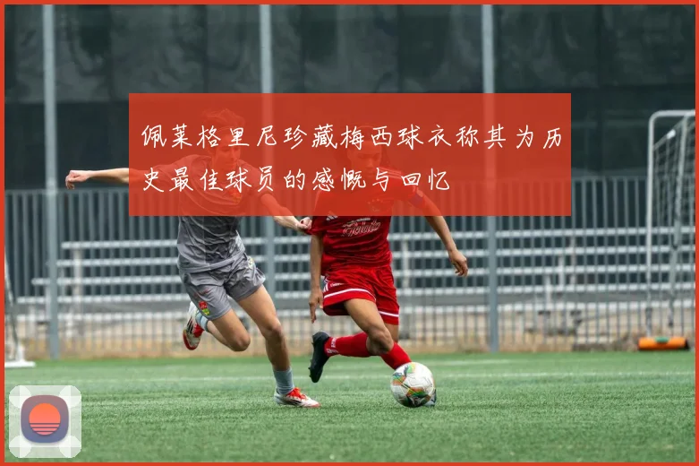 佩莱格里尼珍藏梅西球衣称其为历史最佳球员的感慨与回忆