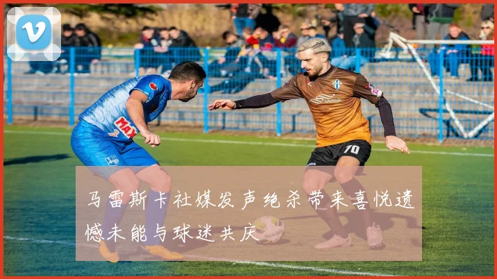 马雷斯卡社媒发声绝杀带来喜悦遗憾未能与球迷共庆