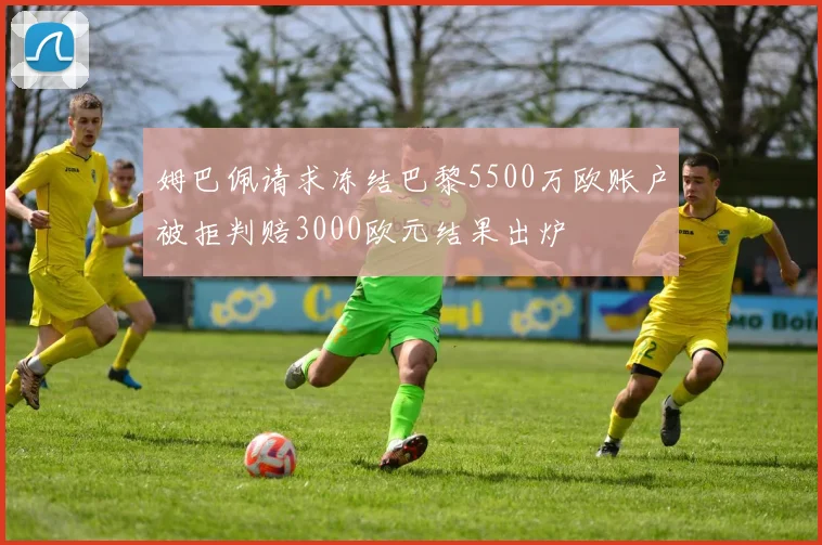 姆巴佩请求冻结巴黎5500万欧账户被拒判赔3000欧元结果出炉