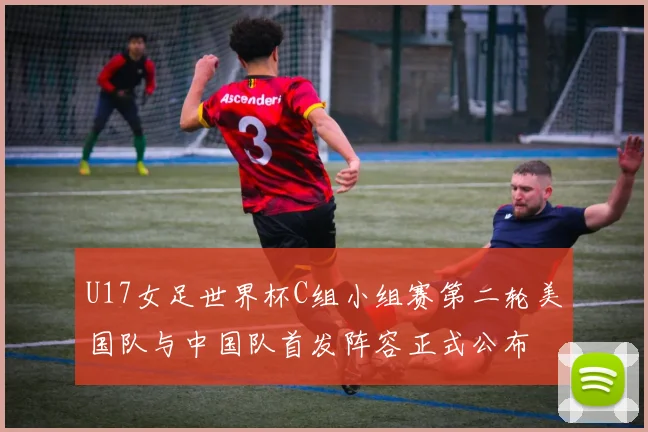 U17女足世界杯C组小组赛第二轮美国队与中国队首发阵容正式公布