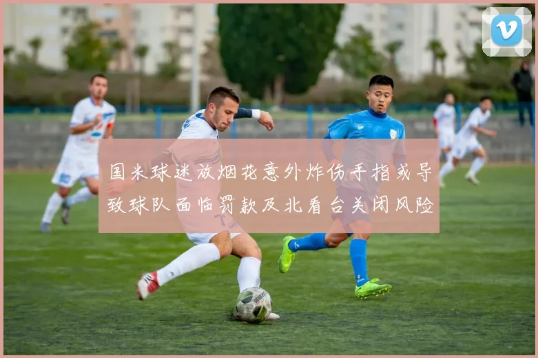 国米球迷放烟花意外炸伤手指或导致球队面临罚款及北看台关闭风险