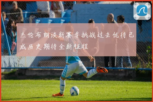 杰伦布朗谈新赛季挑战过去优待已成历史期待全新征程