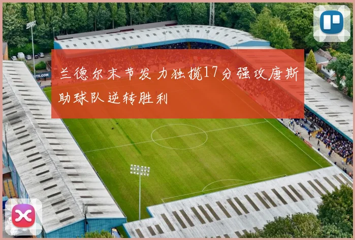 兰德尔末节发力独揽17分强攻唐斯助球队逆转胜利