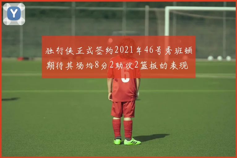 独行侠正式签约2021年46号秀班顿期待其场均8分2助攻2篮板的表现