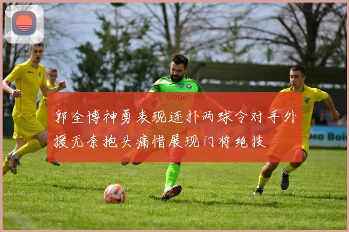 郭全博神勇表现连扑两球令对手外援无奈抱头痛惜展现门将绝技