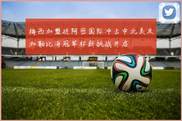 梅西加盟迈阿密国际冲击中北美及加勒比海冠军杯新挑战开启