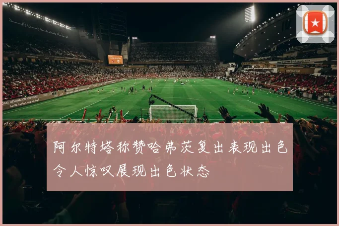 阿尔特塔称赞哈弗茨复出表现出色令人惊叹展现出色状态