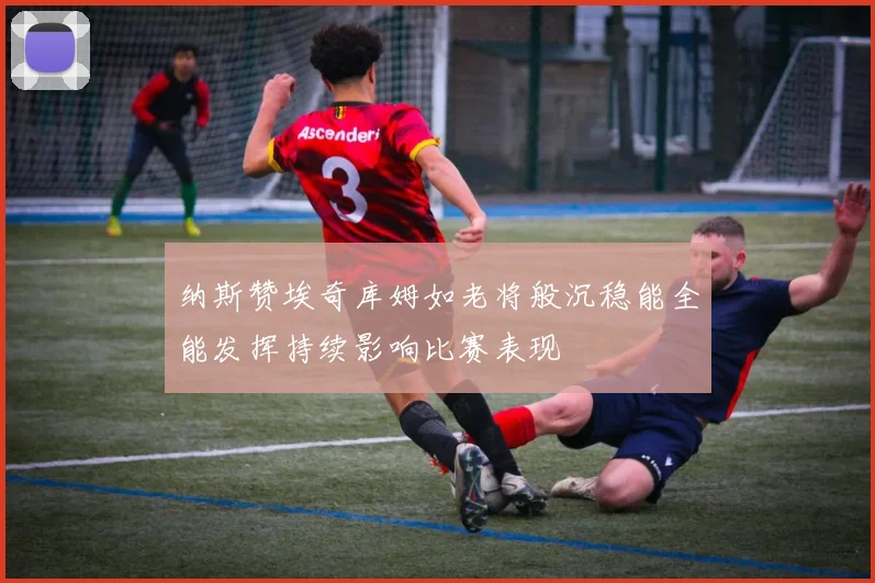 纳斯赞埃奇库姆如老将般沉稳能全能发挥持续影响比赛表现